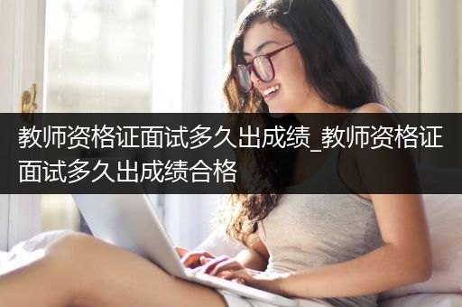 教师资格证面试多久出成绩_教师资格证面试多久出成绩合格